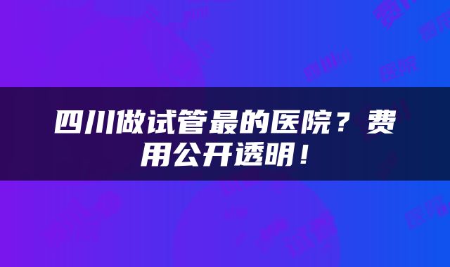 四川做试管最的医院？费用公开透明！