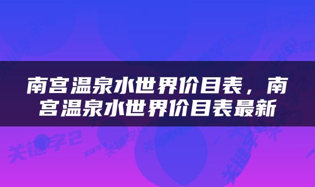南宫温泉水世界价目表，南宫温泉水世界价目表最新