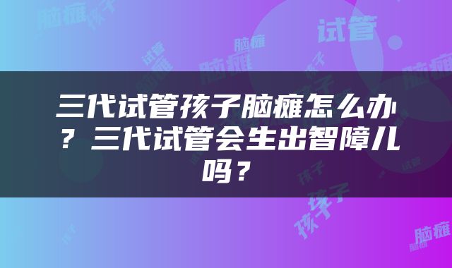 三代试管孩子脑瘫怎么办？三代试管会生出智障儿吗？