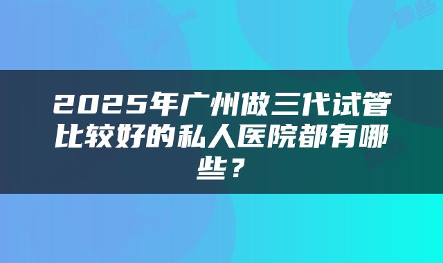 2025年广州做三代试管比较好的私人医院都有哪些？