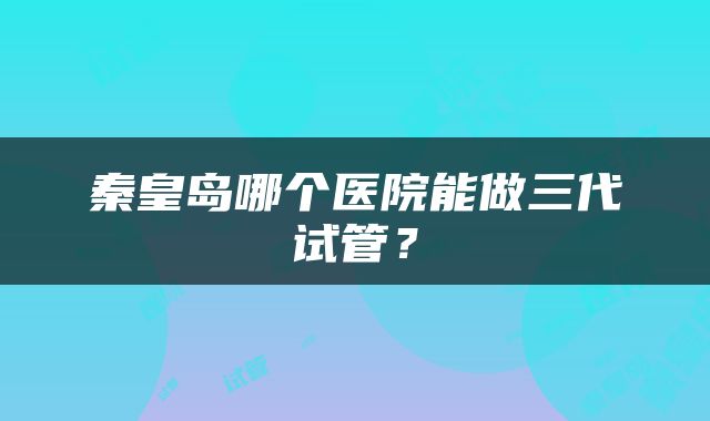 秦皇岛哪个医院能做三代试管？