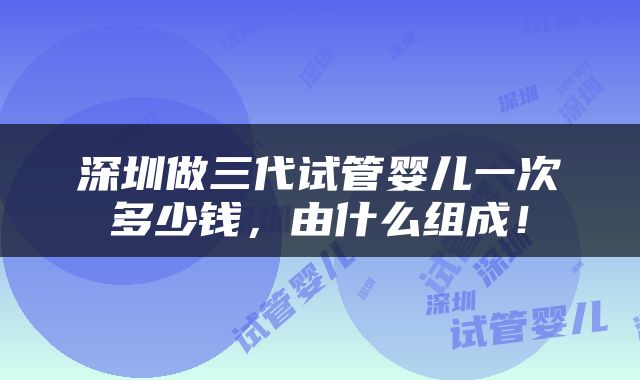 深圳做三代试管婴儿一次多少钱，由什么组成！