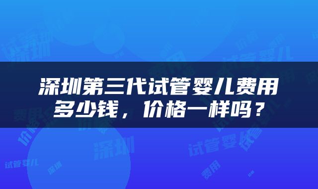 深圳第三代试管婴儿费用多少钱，价格一样吗？