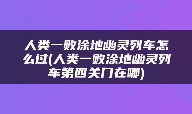 人类一败涂地幽灵列车怎么过(人类一败涂地幽灵列车第四关门在哪)