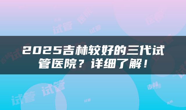 2025吉林较好的三代试管医院？详细了解！