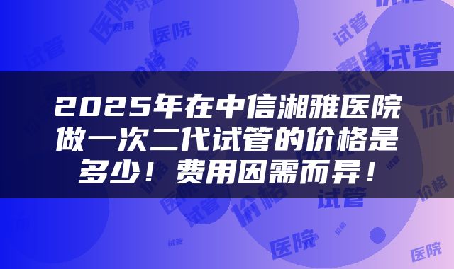 2025年在中信湘雅医院做一次二代试管的价格是多少！费用因需而异！