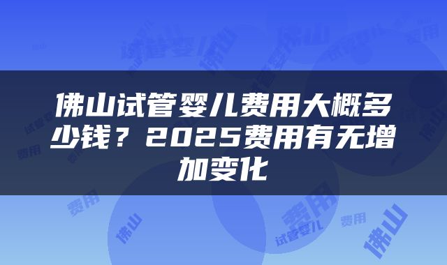 佛山试管婴儿费用大概多少钱？2025费用有无增加变化