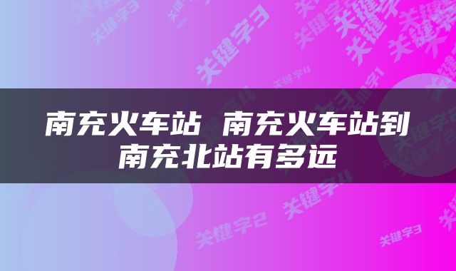 南充火车站 南充火车站到南充北站有多远