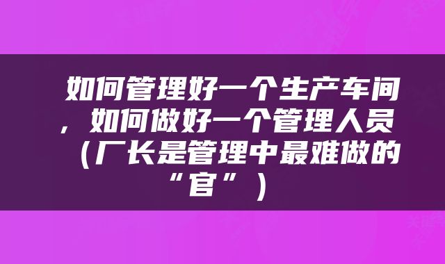 如何管理好一个生产车间，如何做好一个管理人员（厂长是管理中最难做的“官”） 