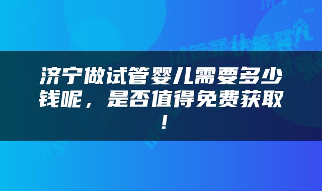 济宁做试管婴儿需要多少钱呢，是否值得免费获取！