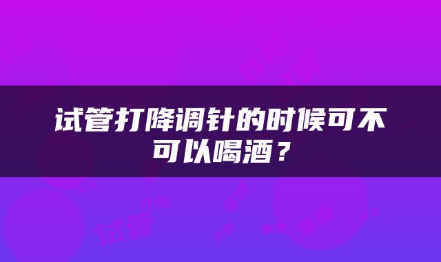 试管打降调针的时候可不可以喝酒？