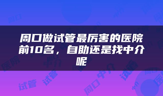 周口做试管最厉害的医院前10名，自助还是找中介呢