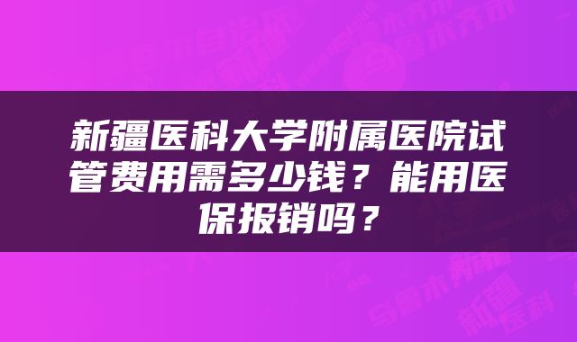 新疆医科大学附属医院试管费用需多少钱？能用医保报销吗？