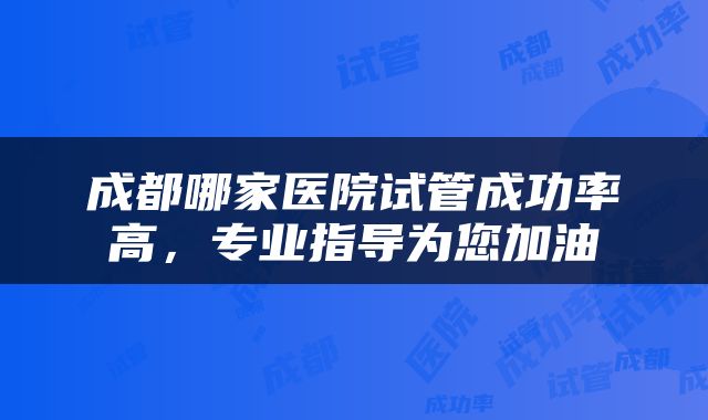 成都哪家医院试管成功率高，专业指导为您加油