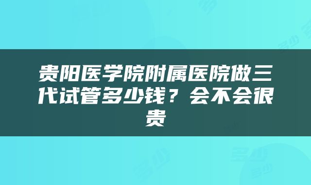 贵阳医学院附属医院做三代试管多少钱？会不会很贵