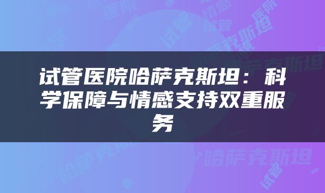试管医院哈萨克斯坦：科学保障与情感支持双重服务