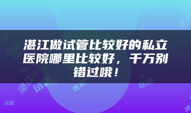 湛江做试管比较好的私立医院哪里比较好，千万别错过哦！