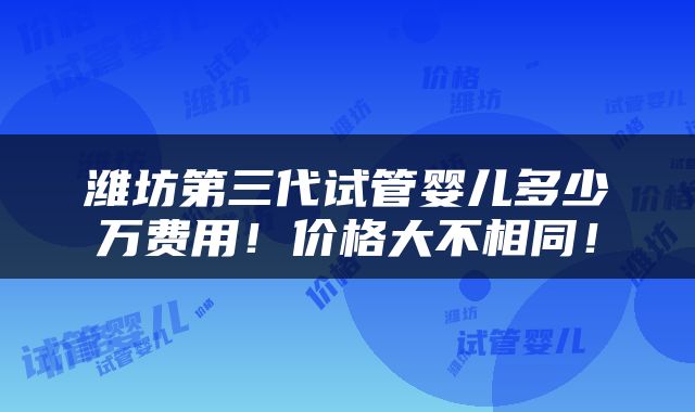 潍坊第三代试管婴儿多少万费用！价格大不相同！