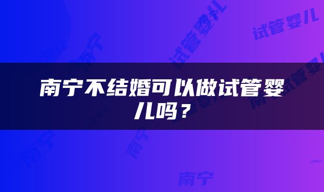 南宁不结婚可以做试管婴儿吗？