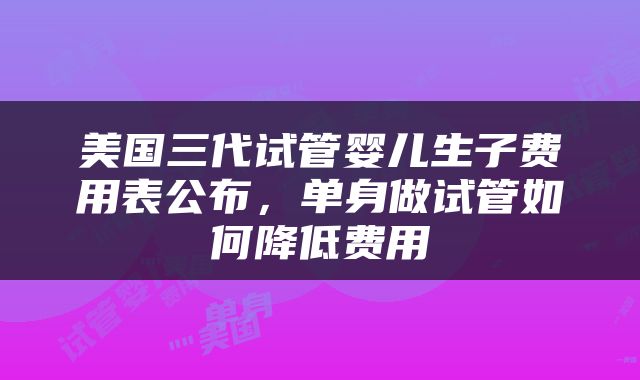 美国三代试管婴儿生子费用表公布，单身做试管如何降低费用