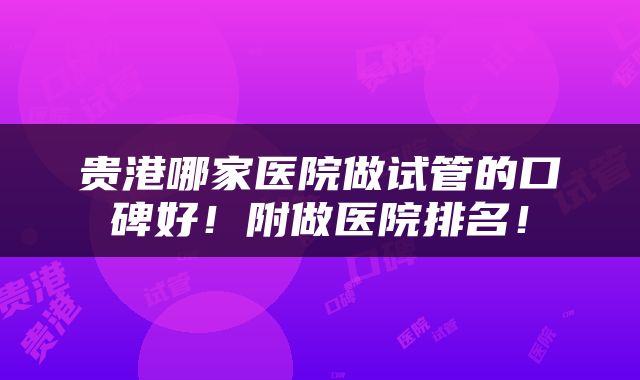 贵港哪家医院做试管的口碑好！附做医院排名！