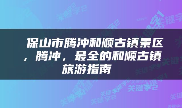  保山市腾冲和顺古镇景区，腾冲，最全的和顺古镇旅游指南 
