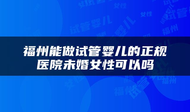 福州能做试管婴儿的正规医院未婚女性可以吗