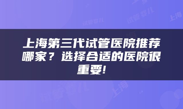 上海第三代试管医院推荐哪家？选择合适的医院很重要!