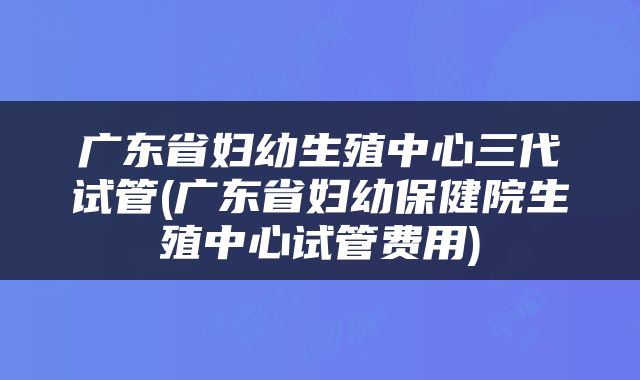 广东省妇幼生殖中心三代试管(广东省妇幼保健院生殖中心试管费用)