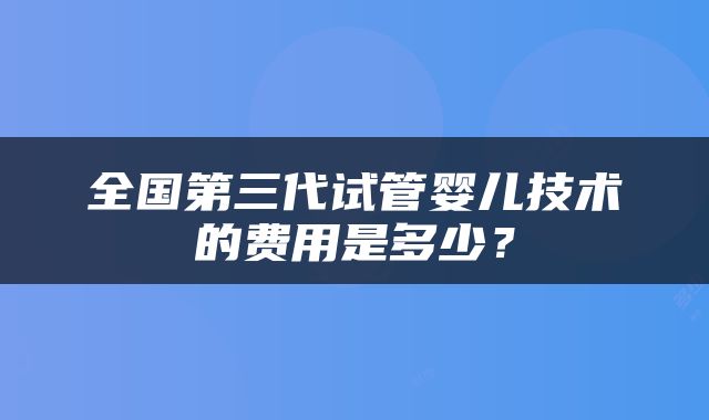 全国第三代试管婴儿技术的费用是多少？