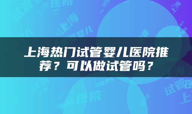 上海热门试管婴儿医院推荐？可以做试管吗？