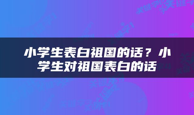 小学生表白祖国的话？小学生对祖国表白的话