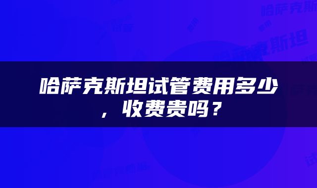 哈萨克斯坦试管费用多少，收费贵吗？