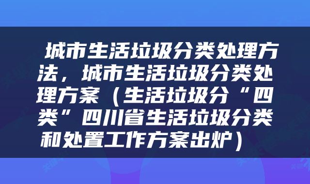  城市生活垃圾分类处理方法，城市生活垃圾分类处理方案（生活垃圾分“四类”四川省生活垃圾分类和处置工作方案出炉） 