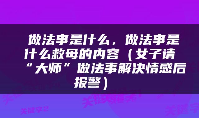  做法事是什么，做法事是什么救母的内容（女子请“大师”做法事解决情感后报警） 