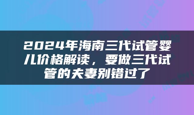2024年海南三代试管婴儿价格解读,要做三代试管的夫妻别错过了