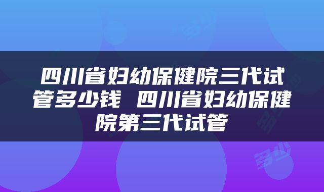 四川省妇幼保健院三代试管多少钱 四川省妇幼保健院第三代试管