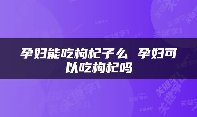 孕妇能吃枸杞子么 孕妇可以吃枸杞吗