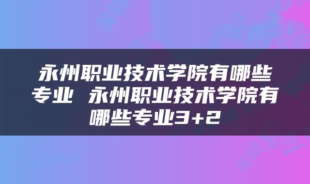 永州职业技术学院有哪些专业 永州职业技术学院有哪些专业3+2