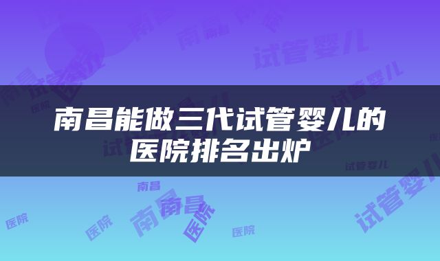 南昌能做三代试管婴儿的医院排名出炉