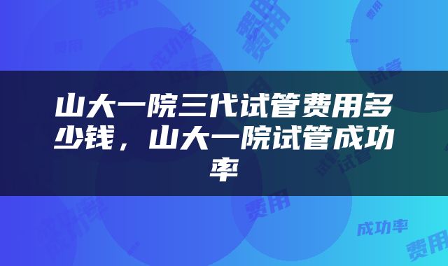 山大一院三代试管费用多少钱，山大一院试管成功率