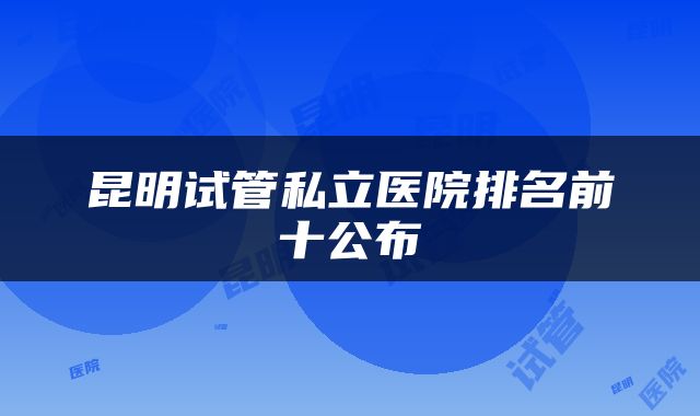 昆明试管私立医院排名前十公布