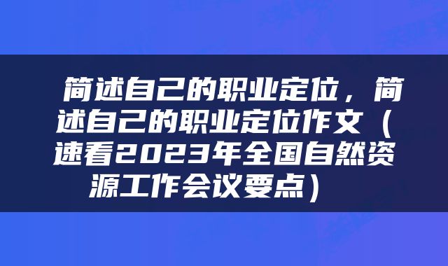  简述自己的职业定位，简述自己的职业定位作文（速看2023年全国自然资源工作会议要点） 