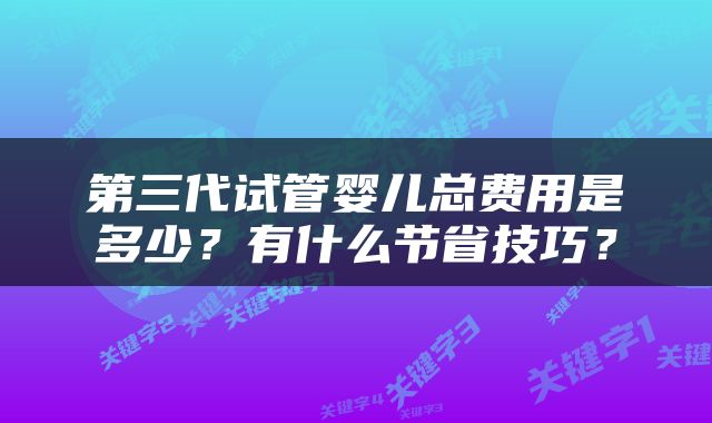 第三代试管婴儿总费用是多少？有什么节省技巧？