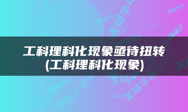 工科理科化现象亟待扭转(工科理科化现象)