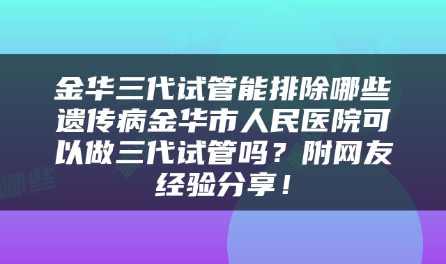 金华三代试管能排除哪些遗传病金华市人民医院可以做三代试管吗？附网友经验分享！