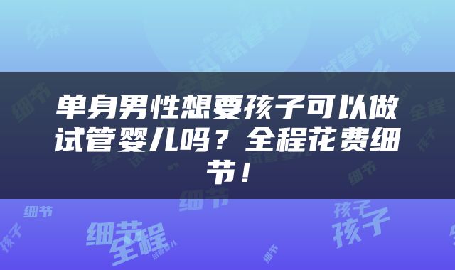 单身男性想要孩子可以做试管婴儿吗？全程花费细节！