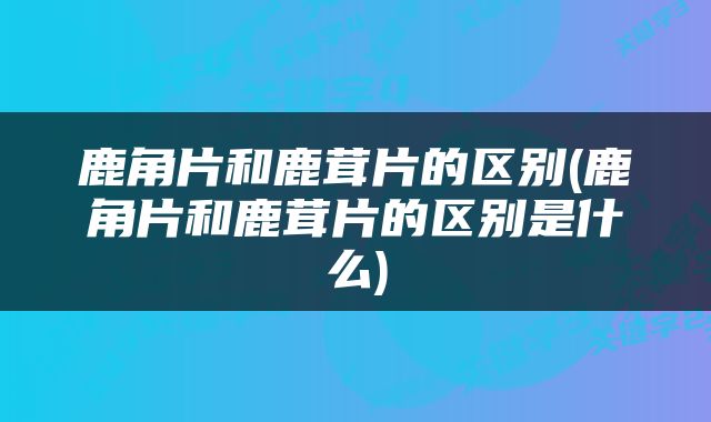 鹿角片和鹿茸片的区别(鹿角片和鹿茸片的区别是什么)