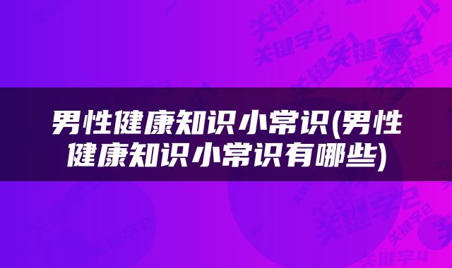 男性健康知识小常识(男性健康知识小常识有哪些)