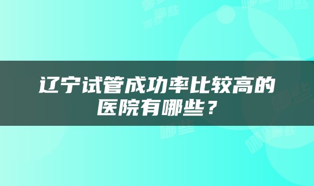 辽宁试管成功率比较高的医院有哪些？
